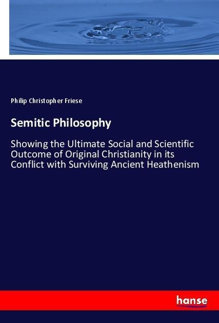 Semitic Philosophy: Showing the Ultimate Social and Scientific Outcome of Original Christianity in its Conflict with Surviving Ancient Heathenism