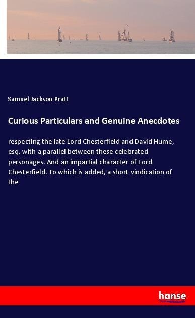 Curious Particulars and Genuine Anecdotes: respecting the late Lord Chesterfield and David Hume, esq. with a parallel between these celebrated personages. And an impartial character of Lord Chesterfield. To which is added, a short vindication of the