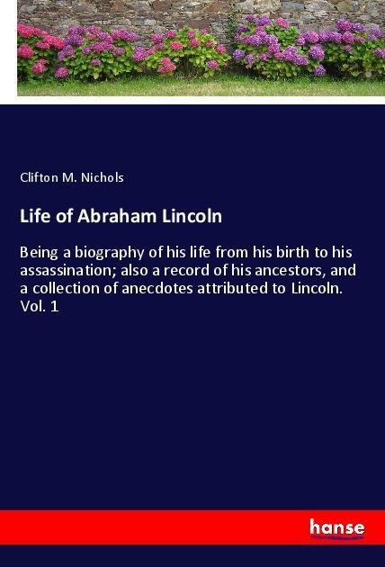 Life of Abraham Lincoln: Being a biography of his life from his birth to his assassination; also a record of his ancestors, and a collection of anecdotes attributed to Lincoln. Vol. 1
