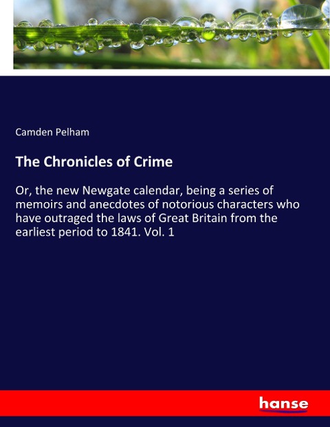 The Chronicles of Crime: Or, the new Newgate calendar, being a series of memoirs and anecdotes of notorious characters who have outraged the laws of Great Britain from the earliest period to 1841. Vol. 1