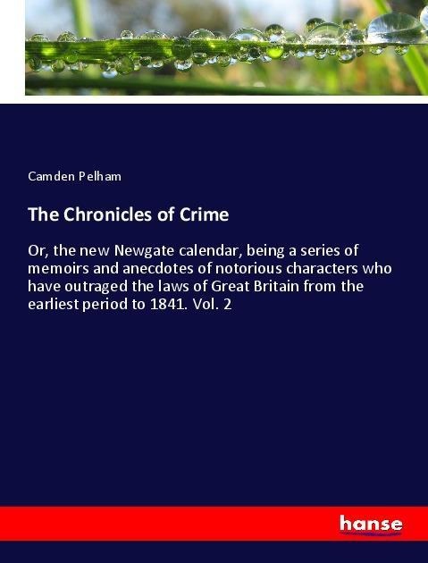 The Chronicles of Crime: Or, the new Newgate calendar, being a series of memoirs and anecdotes of notorious characters who have outraged the laws of Great Britain from the earliest period to 1841. Vol. 2