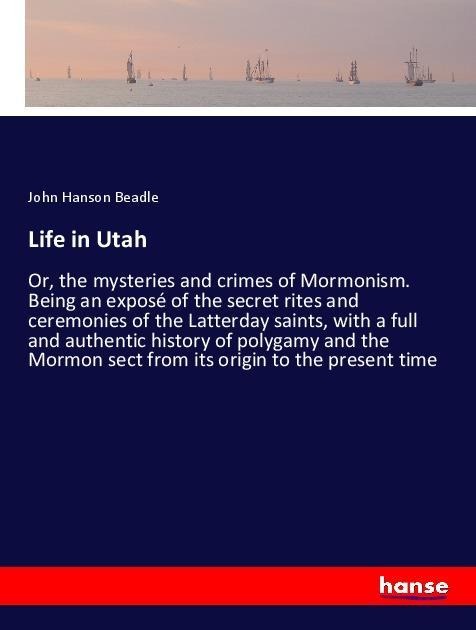 Life in Utah: Or, the mysteries and crimes of Mormonism. Being an exposé of the secret rites and ceremonies of the Latterday saints, with a full and authentic history of polygamy and the Mormon sect from its origin to the present time