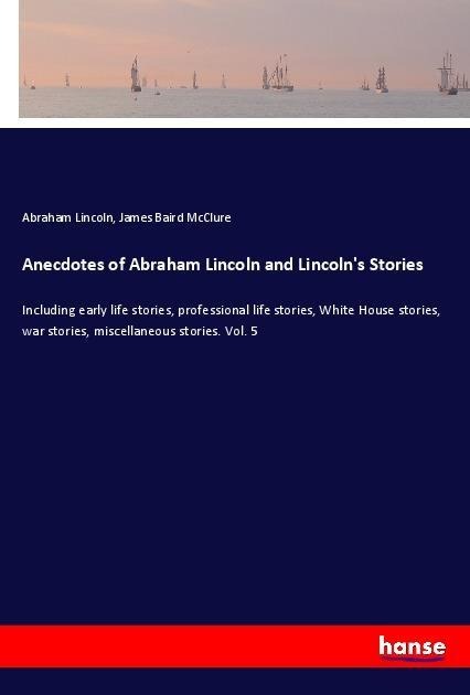 Anecdotes of Abraham Lincoln and Lincolns Stories: Including early life stories, professional life stories, White House stories, war stories, miscellaneous stories. Vol. 5