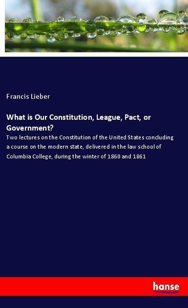 What is Our Constitution, League, Pact, or Government?: Two lectures on the Constitution of the United States concluding a course on the modern state, delivered in the law school of Columbia College, during the winter of 1860 and 1861