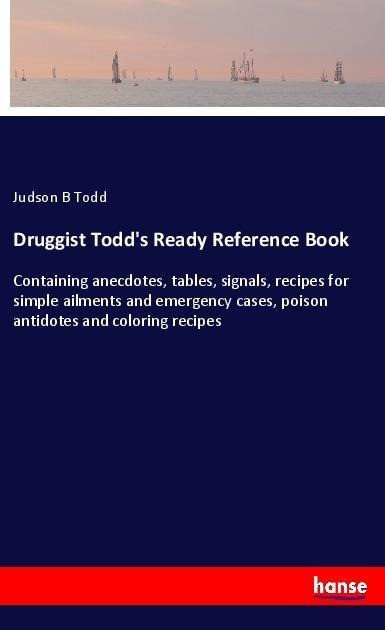 Druggist Todds Ready Reference Book: Containing anecdotes, tables, signals, recipes for simple ailments and emergency cases, poison antidotes and coloring recipes