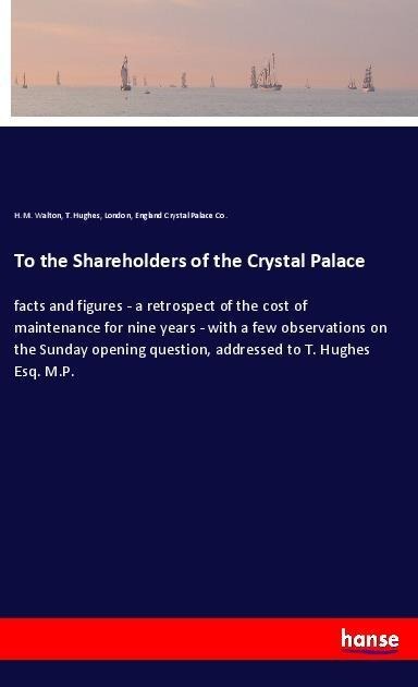 To the Shareholders of the Crystal Palace: facts and figures - a retrospect of the cost of maintenance for nine years - with a few observations on the Sunday opening question, addressed to T. Hughes Esq. M.P.