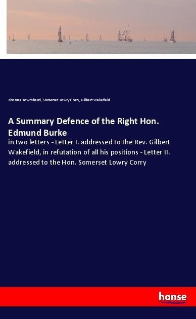 A Summary Defence of the Right Hon. Edmund Burke: in two letters - Letter I. addressed to the Rev. Gilbert Wakefield, in refutation of all his positions - Letter II. addressed to the Hon. Somerset Lowry Corry