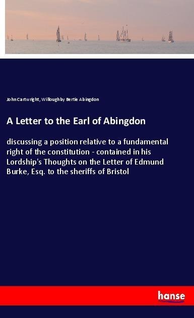 A Letter to the Earl of Abingdon: discussing a position relative to a fundamental right of the constitution - contained in his Lordships Thoughts on the Letter of Edmund Burke, Esq. to the sheriffs of Bristol