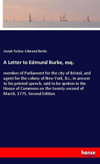 A Letter to Edmund Burke, esq.: member of Parliament for the city of Bristol, and agent for the colony of New York, &c., in answer to his printed speech, said to be spoken in the House of Commons on the twenty-second of March, 1775. Second Edition