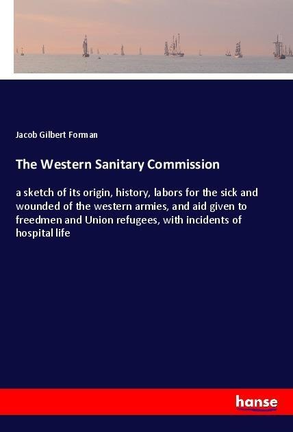 The Western Sanitary Commission: a sketch of its origin, history, labors for the sick and wounded of the western armies, and aid given to freedmen and Union refugees, with incidents of hospital life