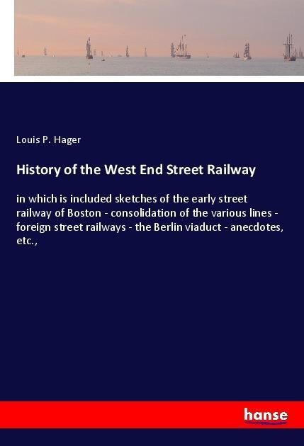 History of the West End Street Railway: in which is included sketches of the early street railway of Boston - consolidation of the various lines - foreign street railways - the Berlin viaduct - anecdotes, etc.,