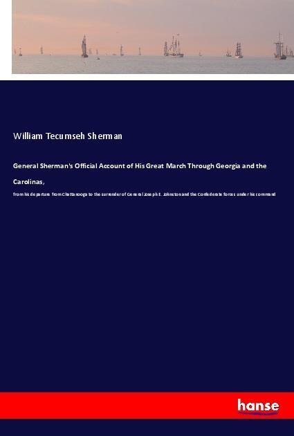 General Shermans Official Account of His Great March Through Georgia and the Carolinas,: from his departure from Chattanooga to the surrender of General Joseph E. Johnston and the Confederate forces under his command