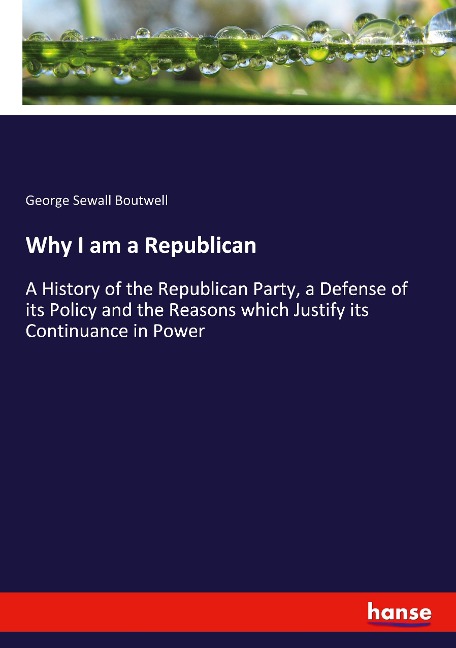Why I am a Republican: A History of the Republican Party, a Defense of its Policy and the Reasons which Justify its Continuance in Power