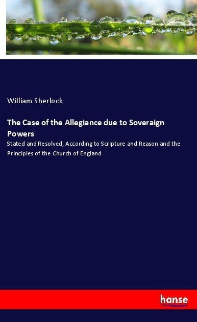 The Case of the Allegiance due to Soveraign Powers: Stated and Resolved, According to Scripture and Reason and the Principles of the Church of England