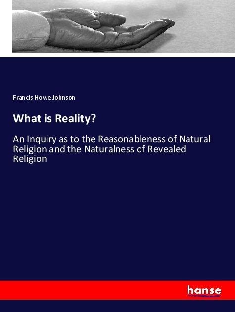 What is Reality?: An Inquiry as to the Reasonableness of Natural Religion and the Naturalness of Revealed Religion