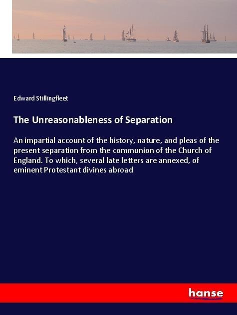 The Unreasonableness of Separation: An impartial account of the history, nature, and pleas of the present separation from the communion of the Church of England. To which, several late letters are annexed, of eminent Protestant divines abroad