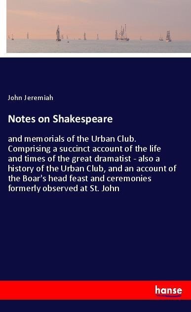 Notes on Shakespeare: and memorials of the Urban Club. Comprising a succinct account of the life and times of the great dramatist - also a history of the Urban Club, and an account of the Boars head feast and ceremonies formerly observed at St. John