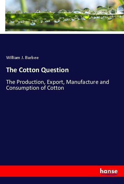 The Cotton Question: The Production, Export, Manufacture and Consumption of Cotton