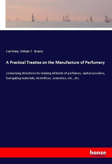 A Practical Treatise on the Manufacture of Perfumery: comprising directions for making all kinds of perfumes, sachet powders, fumigating materials, dentrifices, cosmetics, etc., etc.