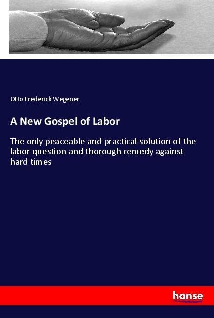 A New Gospel of Labor: The only peaceable and practical solution of the labor question and thorough remedy against hard times