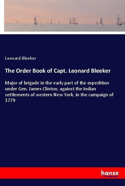 The Order Book of Capt. Leonard Bleeker: Major of brigade in the early part of the expedition under Gen. James Clinton, against the Indian settlements of western New York, in the campaign of 1779