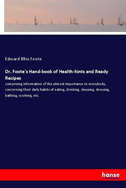 Dr. Footes Hand-book of Health-hints and Ready Recipes: comprising information of the utmost importance to everybody, concerning their daily habits of eating, drinking, sleeping, dressing, bathing, working, etc.