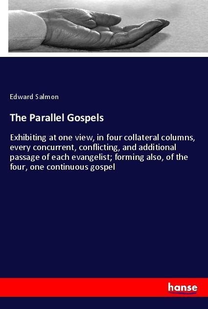 The Parallel Gospels: Exhibiting at one view, in four collateral columns, every concurrent, conflicting, and additional passage of each evangelist; forming also, of the four, one continuous gospel