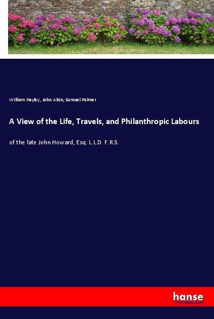 A View of the Life, Travels, and Philanthropic Labours: of the late John Howard, Esq. L.L.D. F.R.S.
