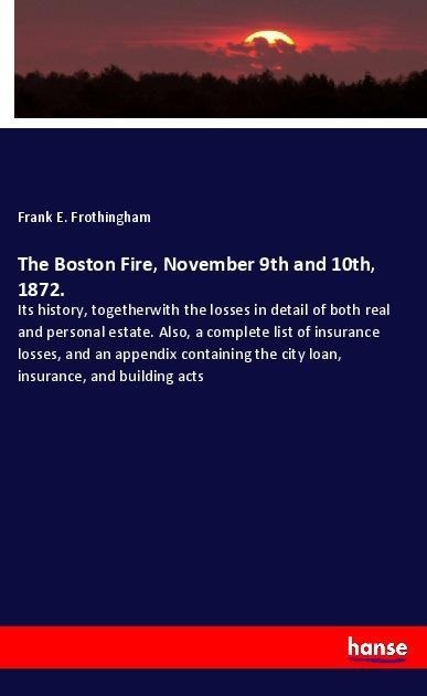 The Boston Fire, November 9th and 10th, 1872.: Its history, togetherwith the losses in detail of both real and personal estate. Also, a complete list of insurance losses, and an appendix containing the city loan, insurance, and building acts