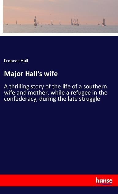 Major Halls wife: A thrilling story of the life of a southern wife and mother, while a refugee in the confederacy, during the late struggle