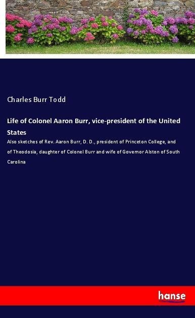 Life of Colonel Aaron Burr, vice-president of the United States: Also sketches of Rev. Aaron Burr, D. D., president of Princeton College, and of Theodosia, daughter of Colonel Burr and wife of Governor Alston of South Carolina