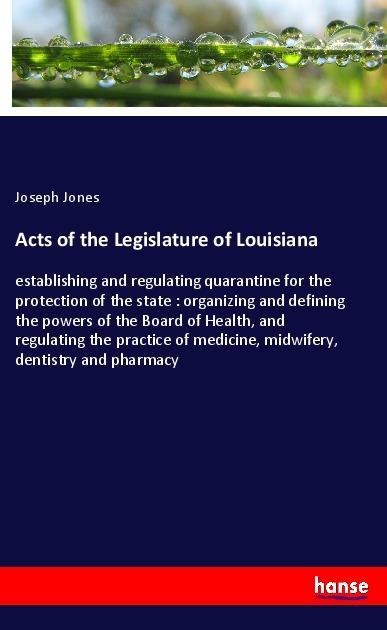 Acts of the Legislature of Louisiana: establishing and regulating quarantine for the protection of the state : organizing and defining the powers of the Board of Health, and regulating the practice of medicine, midwifery, dentistry and pharmacy
