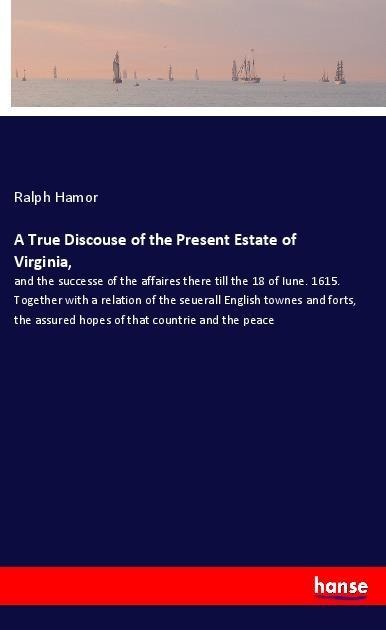 A True Discouse of the Present Estate of Virginia,: and the successe of the affaires there till the 18 of Iune. 1615. Together with a relation of the seuerall English townes and forts, the assured hopes of that countrie and the peace