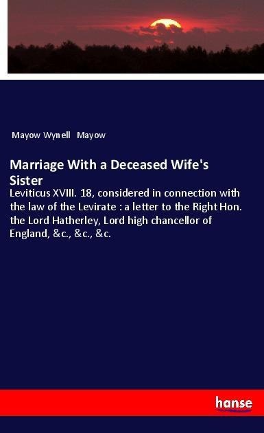 Marriage With a Deceased Wifes Sister: Leviticus XVIII. 18, considered in connection with the law of the Levirate : a letter to the Right Hon. the Lord Hatherley, Lord high chancellor of England, &c., &c., &c.