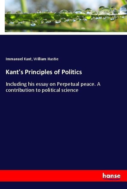Kants Principles of Politics: Including his essay on Perpetual peace. A contribution to political science