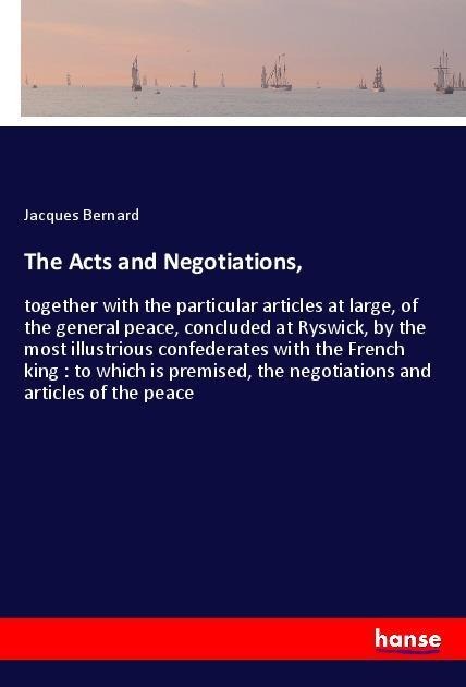 The Acts and Negotiations,: together with the particular articles at large, of the general peace, concluded at Ryswick, by the most illustrious confederates with the French king : to which is premised, the negotiations and articles of the peace