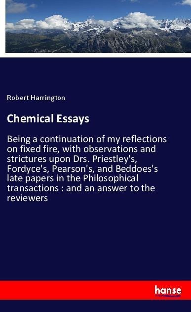 Chemical Essays: Being a continuation of my reflections on fixed fire, with observations and strictures upon Drs. Priestleys, Fordyces, Pearsons, and Beddoess late papers in the Philosophical transactions : and an answer to the reviewers