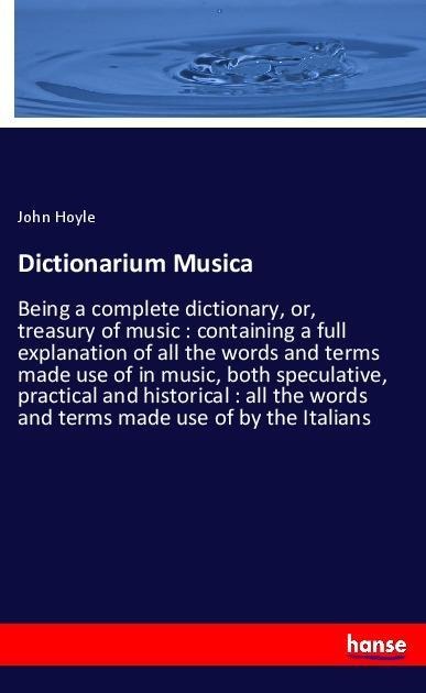 Dictionarium Musica: Being a complete dictionary, or, treasury of music : containing a full explanation of all the words and terms made use of in music, both speculative, practical and historical : all the words and terms made use of by the Italians
