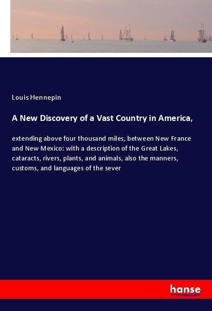 A New Discovery of a Vast Country in America,: extending above four thousand miles, between New France and New Mexico: with a description of the Great Lakes, cataracts, rivers, plants, and animals, also the manners, customs, and languages of the sever