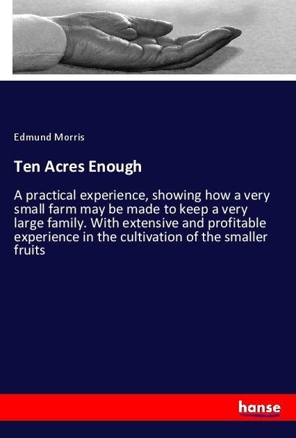 Ten Acres Enough: A practical experience, showing how a very small farm may be made to keep a very large family. With extensive and profitable experience in the cultivation of the smaller fruits