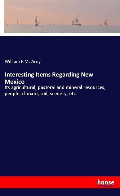 Interesting Items Regarding New Mexico: Its agricultural, pastoral and mineral resources, people, climate, soil, scenery, etc.