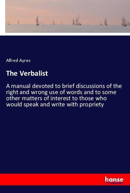 The Verbalist: A manual devoted to brief discussions of the right and wrong use of words and to some other matters of interest to those who would speak and write with propriety