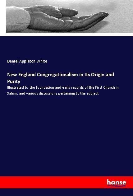 New England Congregationalism in Its Origin and Purity: Illustrated by the foundation and early records of the First Church in Salem, and various discussions pertaining to the subject