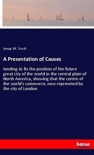 A Presentation of Causes: tending to fix the position of the future great city of the world in the central plain of North America, showing that the centre of the world's commerce, now represeted by the city of London