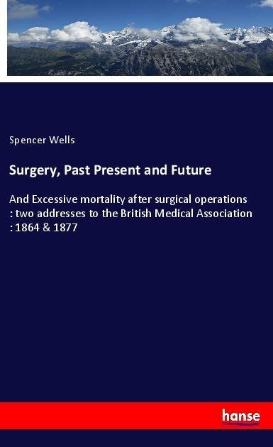 Surgery, Past Present and Future: And Excessive mortality after surgical operations : two addresses to the British Medical Association : 1864 & 1877