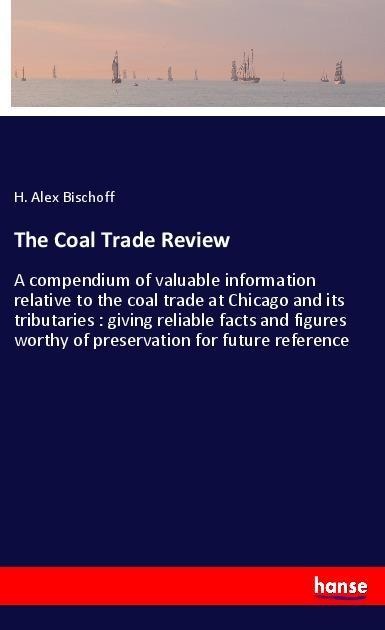 The Coal Trade Review: A compendium of valuable information relative to the coal trade at Chicago and its tributaries : giving reliable facts and figures worthy of preservation for future reference