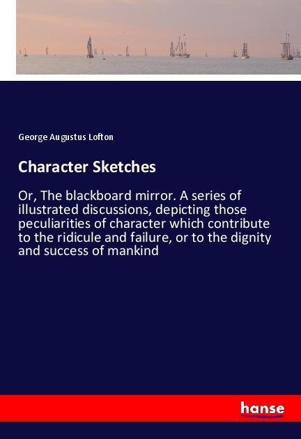Character Sketches: Or, The blackboard mirror. A series of illustrated discussions, depicting those peculiarities of character which contribute to the ridicule and failure, or to the dignity and success of mankind