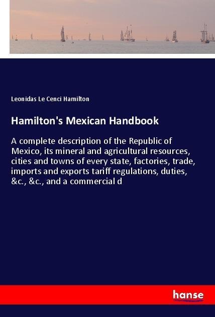 Hamiltons Mexican Handbook: A complete description of the Republic of Mexico, its mineral and agricultural resources, cities and towns of every state, factories, trade, imports and exports tariff regulations, duties, &c., &c., and a commercial d