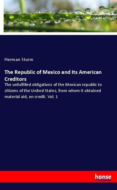 The Republic of Mexico and Its American Creditors: The unfulfilled obligations of the Mexican republic to citizens of the United States, from whom it obtained material aid, on credit. Vol. 1