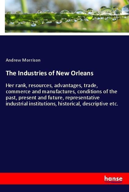 The Industries of New Orleans: Her rank, resources, advantages, trade, commerce and manufactures, conditions of the past, present and future, representative industrial institutions, historical, descriptive etc.